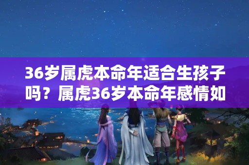 36岁属虎本命年适合生孩子吗？属虎36岁本命年感情如何