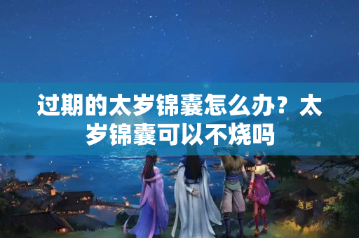 过期的太岁锦囊怎么办？太岁锦囊可以不烧吗