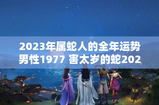 2023年属蛇人的全年运势男性1977 害太岁的蛇2023年注意什么