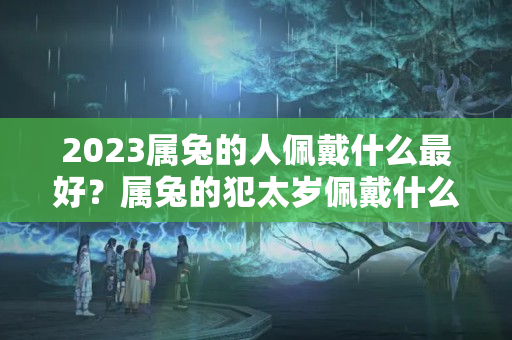 2023属兔的人佩戴什么最好？属兔的犯太岁佩戴什么