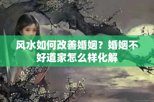 风水如何改善婚姻？婚姻不好道家怎么样化解