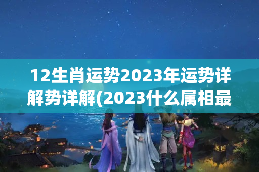 12生肖运势2023年运势详解势详解(2023什么属相最走运)