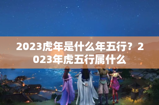 2023虎年是什么年五行？2023年虎五行属什么