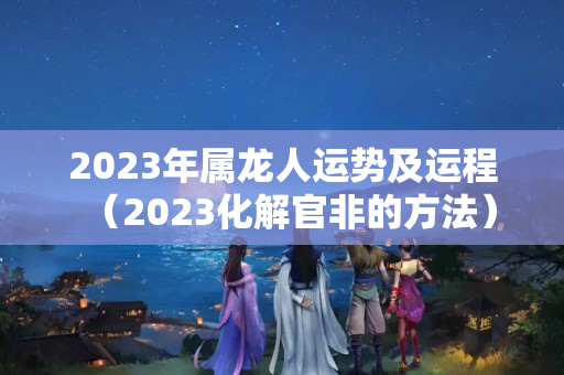 2023年属龙人运势及运程（2023化解官非的方法）