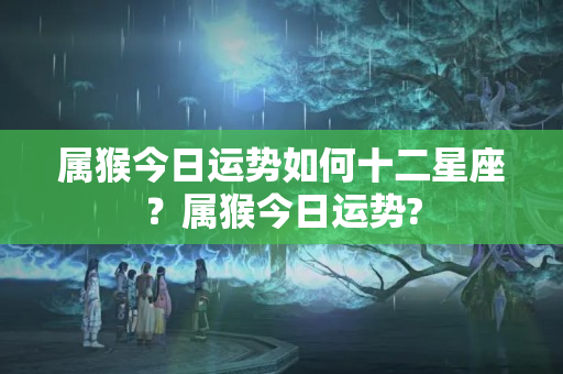 属猴今日运势如何十二星座？属猴今日运势?