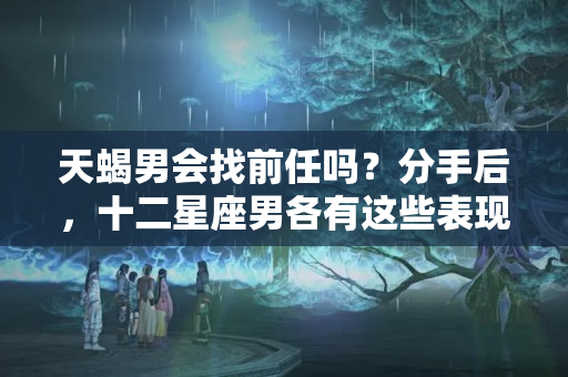 天蝎男会找前任吗？分手后，十二星座男各有这些表现，说明心里想跟你复合