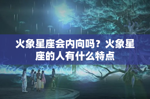 火象星座会内向吗？火象星座的人有什么特点