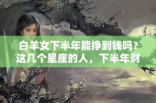 白羊女下半年能挣到钱吗？这几个星座的人，下半年财源滚滚不愁没钱花！