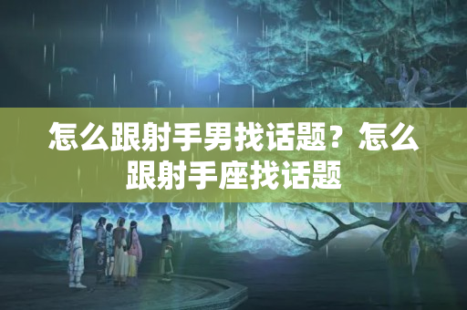 怎么跟射手男找话题？怎么跟射手座找话题