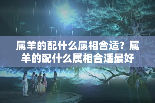 属羊的配什么属相合适？属羊的配什么属相合适最好