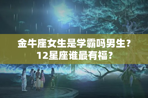 金牛座女生是学霸吗男生？12星座谁最有福？