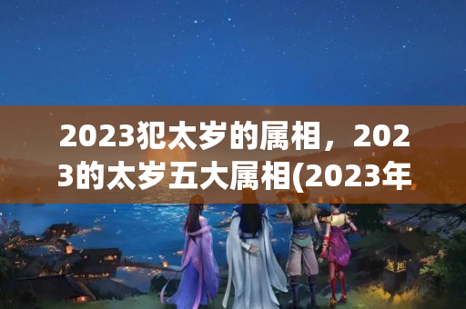 2023犯太岁的属相，2023的太岁五大属相(2023年是什么犯太岁)