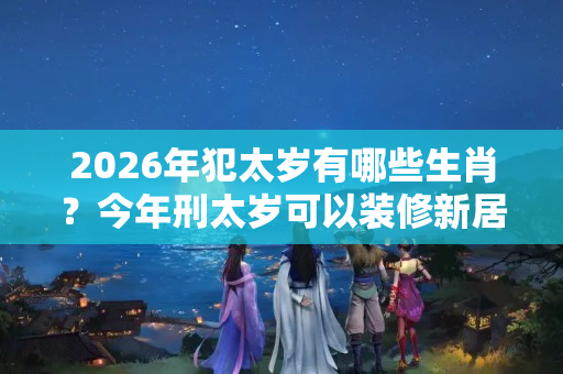 2026年犯太岁有哪些生肖？今年刑太岁可以装修新居吗请问