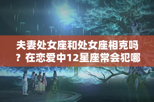 夫妻处女座和处女座相克吗？在恋爱中12星座常会犯哪些错误？12星座相克指数大曝光！