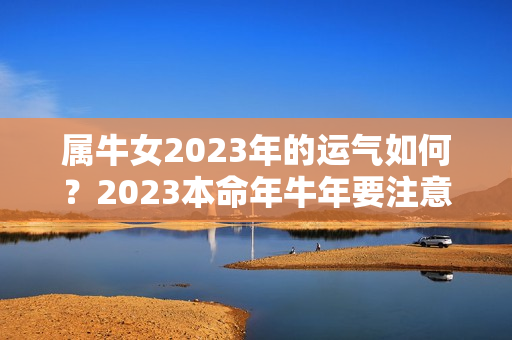 属牛女2023年的运气如何？2023本命年牛年要注意什么