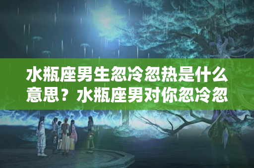 水瓶座男生忽冷忽热是什么意思？水瓶座男对你忽冷忽热是什么意思