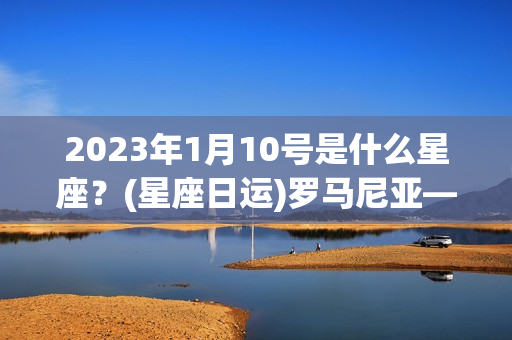 2023年1月10号是什么星座？(星座日运)罗马尼亚——伊丽莎白2023年1月30日星座运势