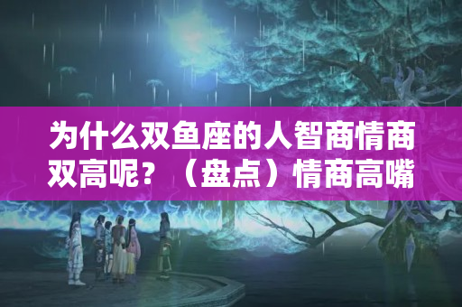 为什么双鱼座的人智商情商双高呢？（盘点）情商高嘴巴甜，走到哪都吃香的星座