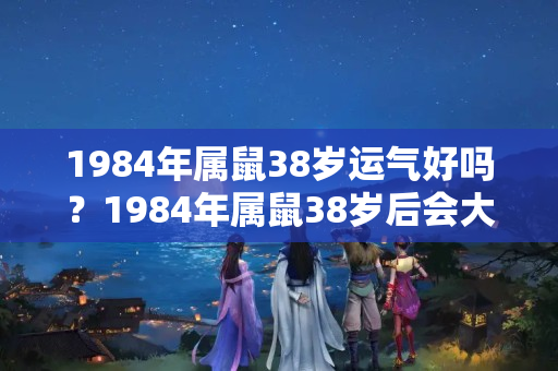 1984年属鼠38岁运气好吗？1984年属鼠38岁后会大富大贵