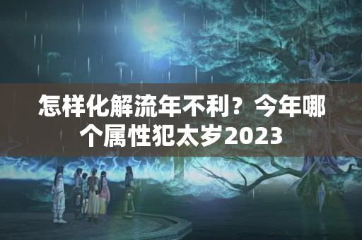 怎样化解流年不利？今年哪个属性犯太岁2023