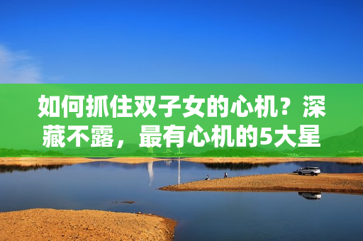 如何抓住双子女的心机？深藏不露，最有心机的5大星座！