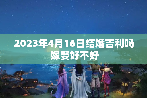 2023年4月16日结婚吉利吗 嫁娶好不好