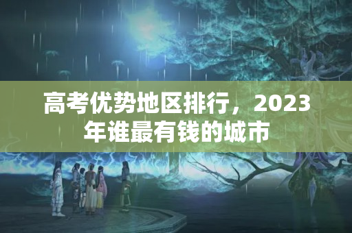 高考优势地区排行，2023年谁最有钱的城市