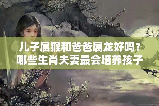 儿子属猴和爸爸属龙好吗？哪些生肖夫妻最会培养孩子？