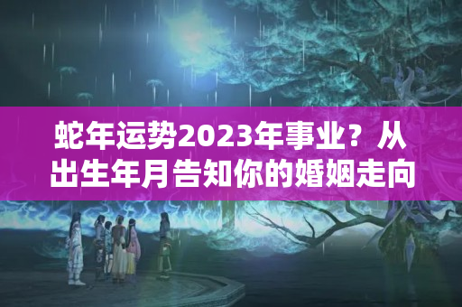 蛇年运势2023年事业？从出生年月告知你的婚姻走向运势如何？夫妻是否能白头偕老？