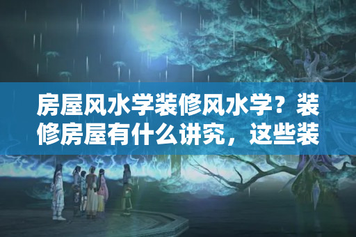 房屋风水学装修风水学？装修房屋有什么讲究，这些装修风水，你都知道吗？