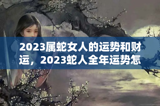 2023属蛇女人的运势和财运，2023蛇人全年运势怎么样？属蛇的人命好不好请给我搜一下