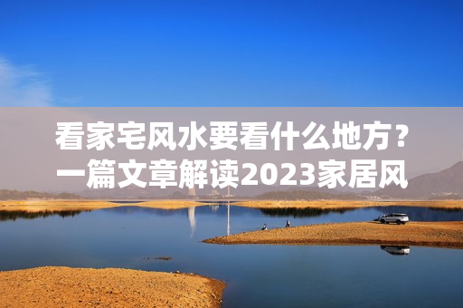 看家宅风水要看什么地方？一篇文章解读2023家居风水吉凶位，旺财提运就是这么简单！