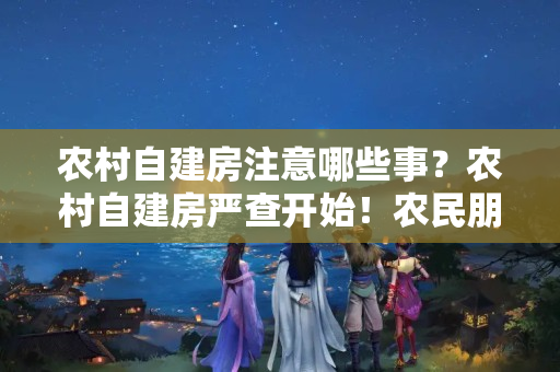 农村自建房注意哪些事？农村自建房严查开始！农民朋友请注意！盖房需要注意4种情况