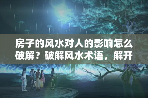 房子的风水对人的影响怎么破解？破解风水术语，解开风水中的科学依据