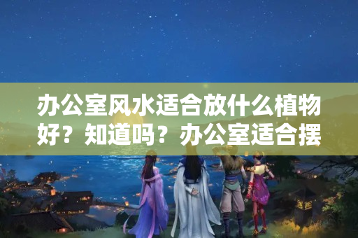 办公室风水适合放什么植物好？知道吗？办公室适合摆4样盆栽，寓意美好，又能够放松眼睛