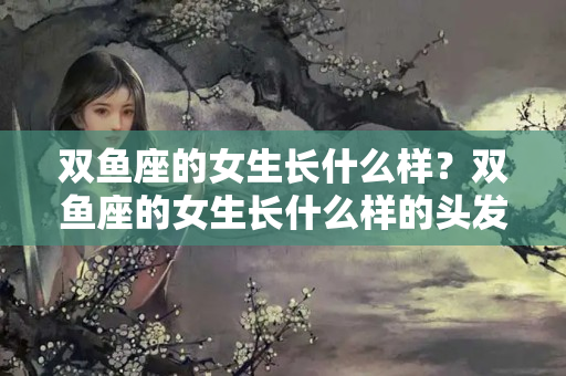 双鱼座的女生长什么样？双鱼座的女生长什么样的头发漂亮