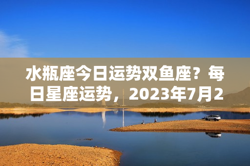 水瓶座今日运势双鱼座？每日星座运势，2023年7月20日，水瓶座表现出色，双鱼座需要反思