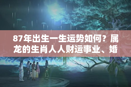 87年出生一生运势如何？属龙的生肖人人财运事业、婚姻感情详解