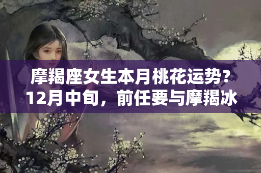 摩羯座女生本月桃花运势？12月中旬，前任要与摩羯冰释前嫌，能再续前缘吗？