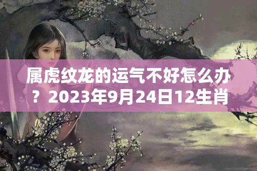 属虎纹龙的运气不好怎么办？2023年9月24日12生肖运势