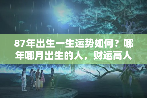 87年出生一生运势如何？哪年哪月出生的人，财运高人一等，人到中年不得不富