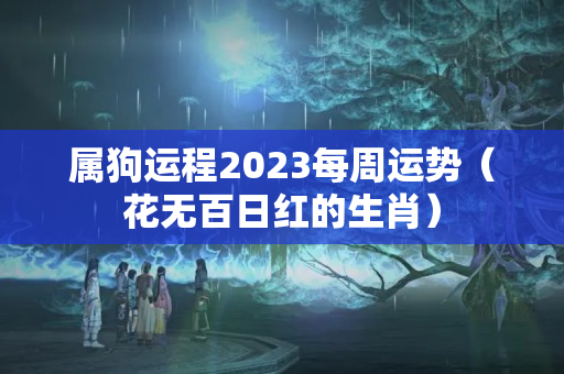 属狗运程2023每周运势（花无百日红的生肖）