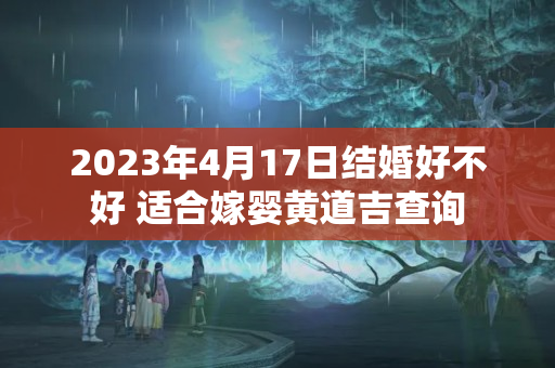 2023年4月17日结婚好不好 适合嫁婴黄道吉查询