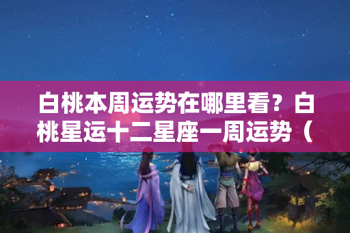 白桃本周运势在哪里看？白桃星运十二星座一周运势（9.26-10.2 星座运势）