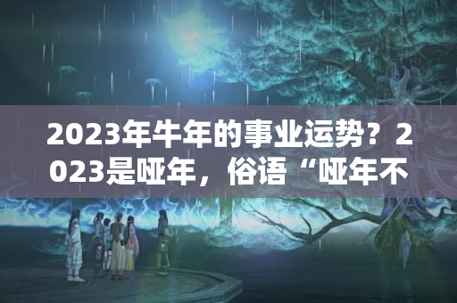 2023年牛年的事业运势？2023是哑年，俗语“哑年不哑，金牛会说话”，何意？真的吗？