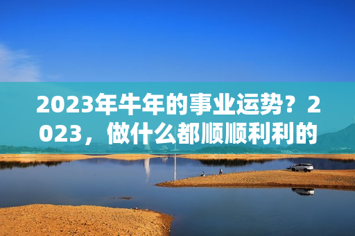 2023年牛年的事业运势？2023，做什么都顺顺利利的4个星座，把握机遇，事业就有突破