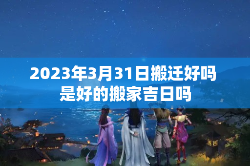 2023年3月31日搬迁好吗 是好的搬家吉日吗