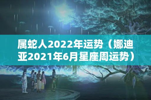 属蛇人2022年运势（娜迪亚2021年6月星座周运势）