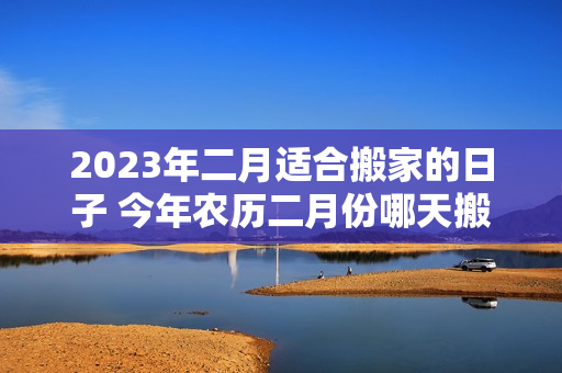 2023年二月适合搬家的日子 今年农历二月份哪天搬家好