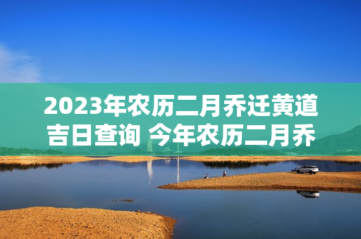 2023年农历二月乔迁黄道吉日查询 今年农历二月乔迁吉日哪天